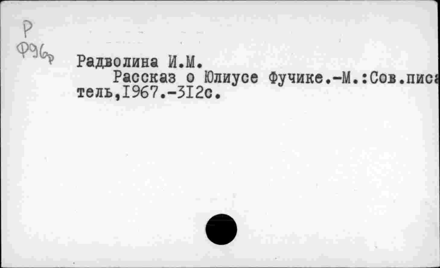 ﻿Р	:	. .
Радволина И.М.
Рассказ о Юлиусе Фучике.-М.:Сов.пис тель,1967.-312с.